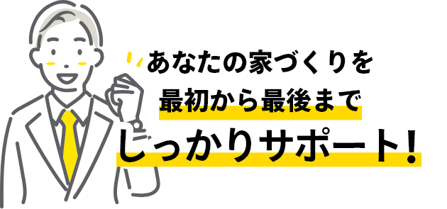 あなたの家づくりを、最初から最後まで、しっかりサポート!