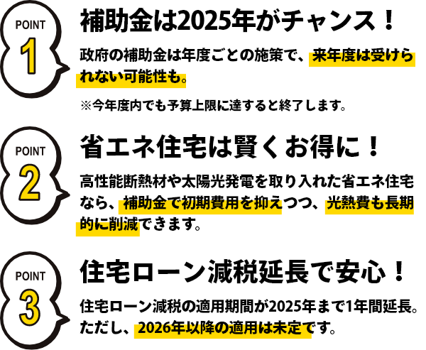 ポイント1 補助金は2025年がチャンス!政府の補助金は年度ごとの施策で、来年度は受けられない可能性も。※今年度内でも予算上限に達すると終了します。 ポイント2 省エネ住宅で賢くお得に! 高性能断熱材や太陽光発電を取り入れた省エネ住宅なら、補助金で初期費用を抑えつつ、光熱費も長期的に削減できます。 ポイント3 住宅ローン減税延長で安心!住宅ローン減税の適用期間が2025年まで1年間延長。ただし、2026年以降の適用は未定です。